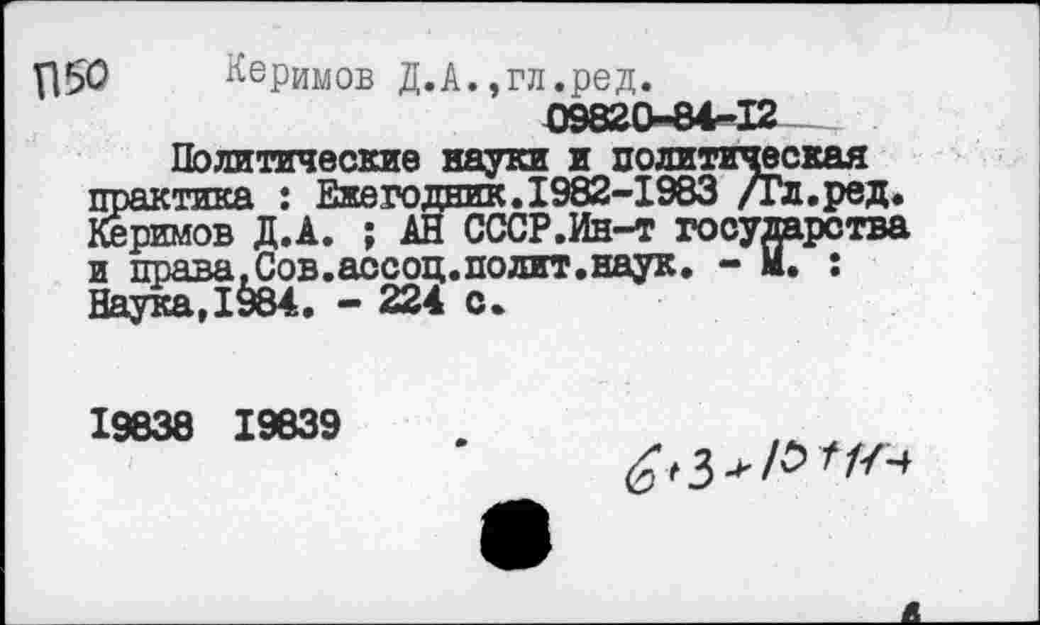 ﻿Керимов Д.А.,гл.ред.
Политические науки и политическая практика : Ежегодник. 1982-1983 /Гл.ред. Керимов Д.А. ; АН СССР.Ин-т государства и права, Сов. ассоц.полит.наук. - м. : Наука.1§84. - 224 с.
19838 19839